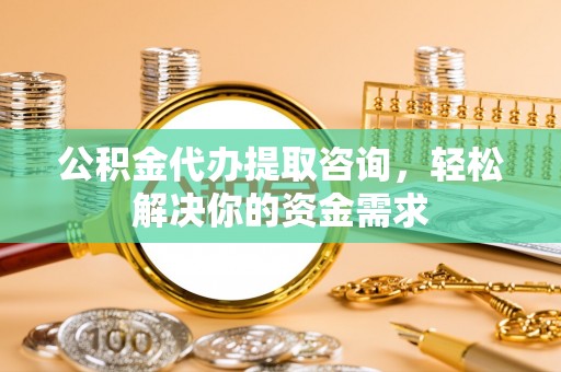 孝感公积金代办提取咨询，轻松解决你的资金需求