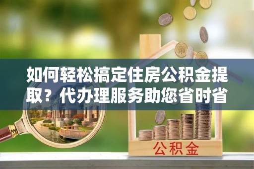 孝感如何轻松搞定住房公积金提取？代办理服务助您省时省力
