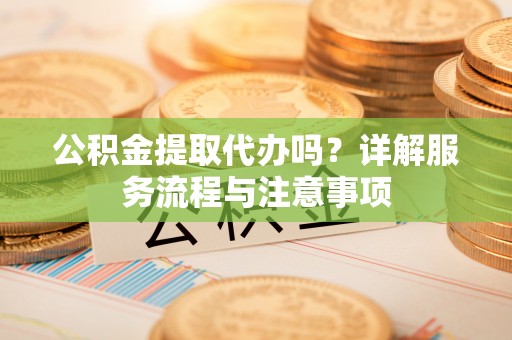 孝感公积金提取代办吗？详解服务流程与注意事项