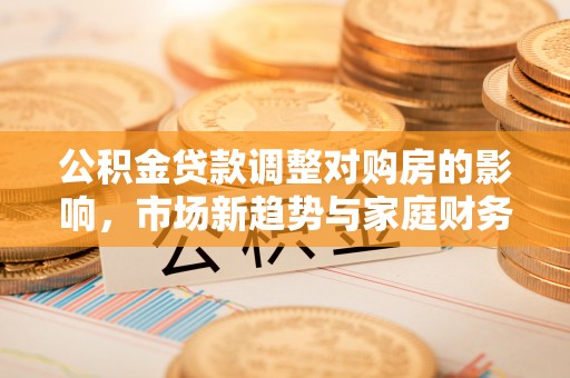 孝感公积金贷款调整对购房的影响，市场新趋势与家庭财务规划