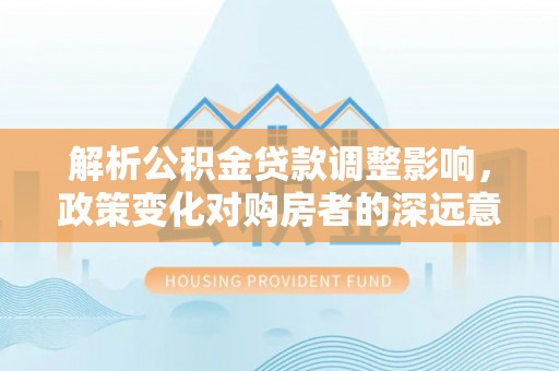 孝感解析公积金贷款调整影响，政策变化对购房者的深远意义