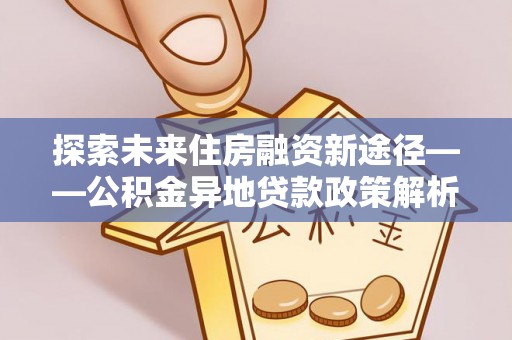 孝感探索未来住房融资新途径——公积金异地贷款政策解析与实践