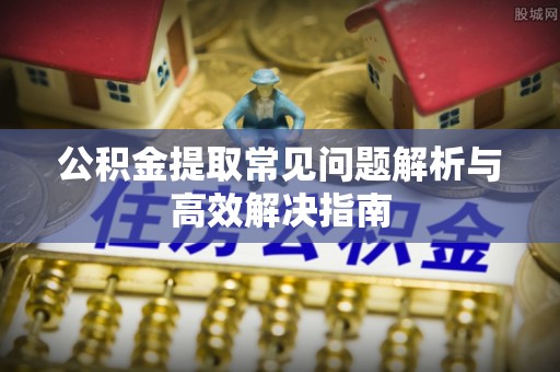 孝感公积金提取常见问题解析与高效解决指南