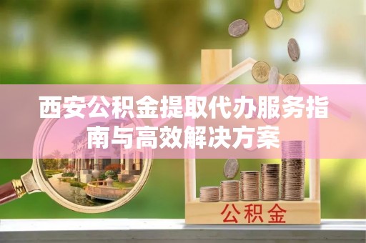孝感西安公积金提取代办服务指南与高效解决方案