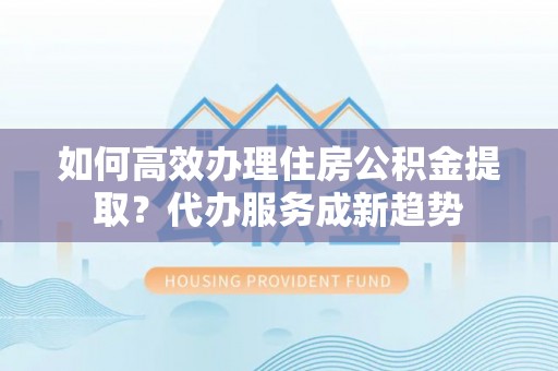 孝感如何高效办理住房公积金提取？代办服务成新趋势