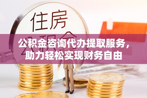 孝感公积金咨询代办提取服务，助力轻松实现财务自由