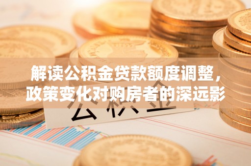 孝感解读公积金贷款额度调整，政策变化对购房者的深远影响