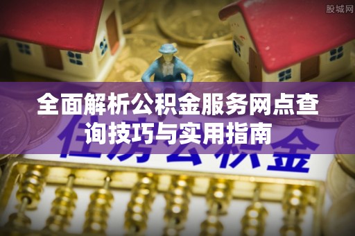 孝感全面解析公积金服务网点查询技巧与实用指南