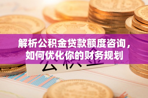孝感解析公积金贷款额度咨询，如何优化你的财务规划
