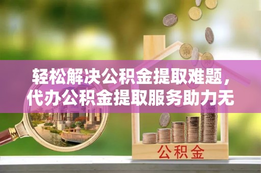 孝感轻松解决公积金提取难题，代办公积金提取服务助力无忧生活