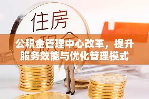 孝感公积金管理中心改革，提升服务效能与优化管理模式