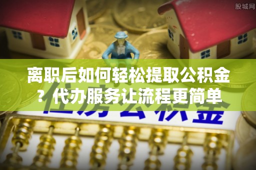 孝感离职后如何轻松提取公积金？代办服务让流程更简单