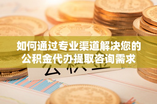 孝感如何通过专业渠道解决您的公积金代办提取咨询需求