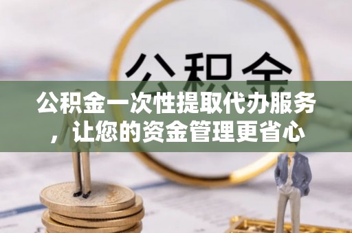 孝感公积金一次性提取代办服务，让您的资金管理更省心