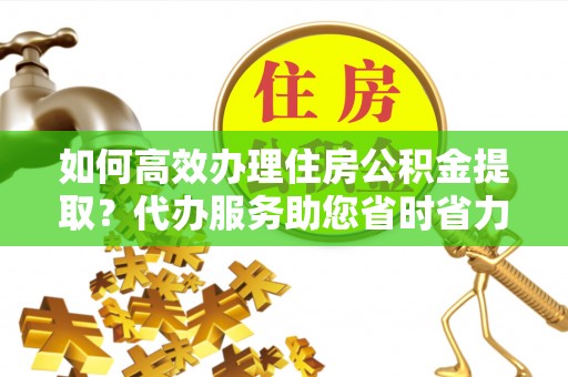 孝感如何高效办理住房公积金提取？代办服务助您省时省力