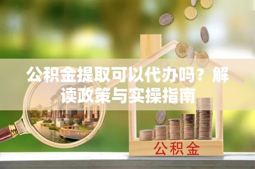 孝感公积金提取可以代办吗？解读政策与实操指南
