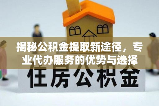 孝感揭秘公积金提取新途径，专业代办服务的优势与选择