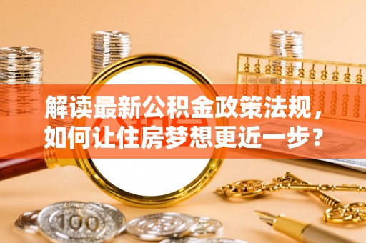 孝感解读最新公积金政策法规，如何让住房梦想更近一步？