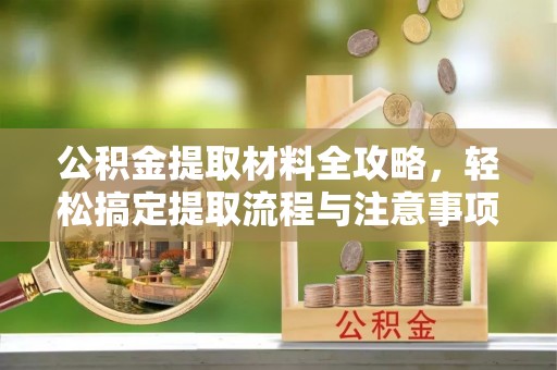 孝感公积金提取材料全攻略，轻松搞定提取流程与注意事项