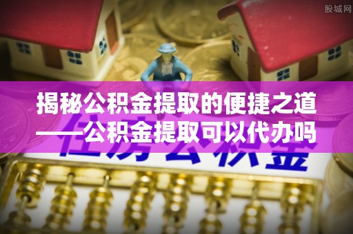 孝感揭秘公积金提取的便捷之道——公积金提取可以代办吗？