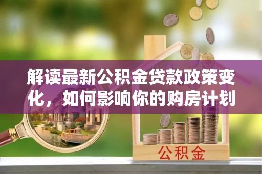 孝感解读最新公积金贷款政策变化，如何影响你的购房计划？