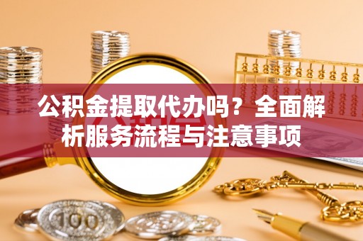 孝感公积金提取代办吗？全面解析服务流程与注意事项
