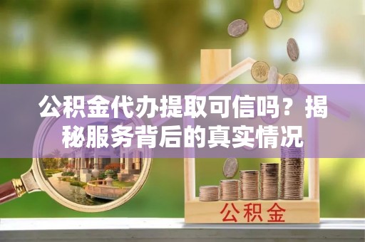 孝感公积金代办提取可信吗？揭秘服务背后的真实情况