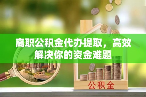 孝感离职公积金代办提取，高效解决你的资金难题