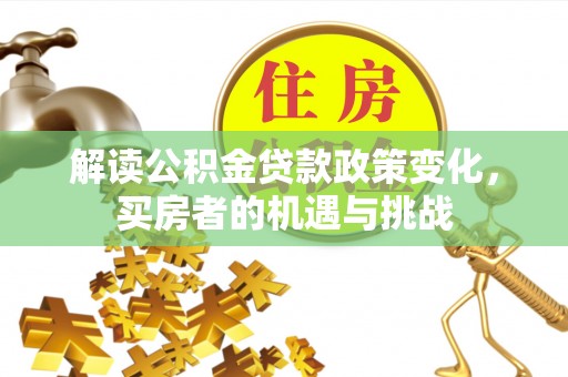 孝感解读公积金贷款政策变化，买房者的机遇与挑战