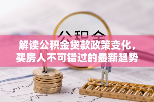 孝感解读公积金贷款政策变化，买房人不可错过的最新趋势