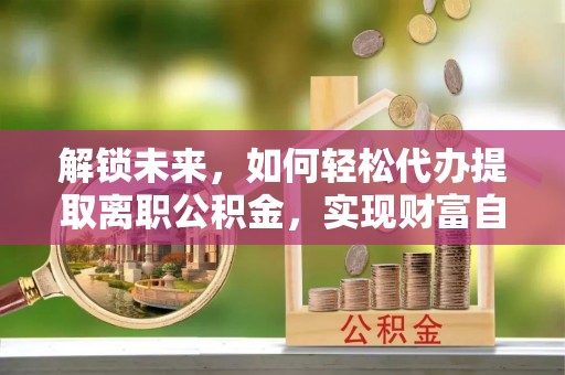 孝感解锁未来，如何轻松代办提取离职公积金，实现财富自由的第一步