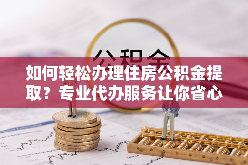 孝感如何轻松办理住房公积金提取？专业代办服务让你省心无忧
