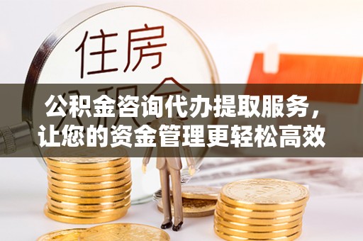 孝感公积金咨询代办提取服务，让您的资金管理更轻松高效