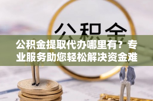 孝感公积金提取代办哪里有？专业服务助您轻松解决资金难题