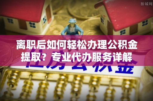 孝感离职后如何轻松办理公积金提取？专业代办服务详解