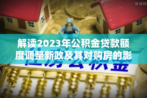 孝感解读2023年公积金贷款额度调整新政及其对购房的影响