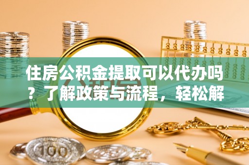 孝感住房公积金提取可以代办吗？了解政策与流程，轻松解决疑惑