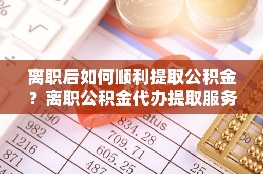 孝感离职后如何顺利提取公积金？离职公积金代办提取服务助力无忧办理