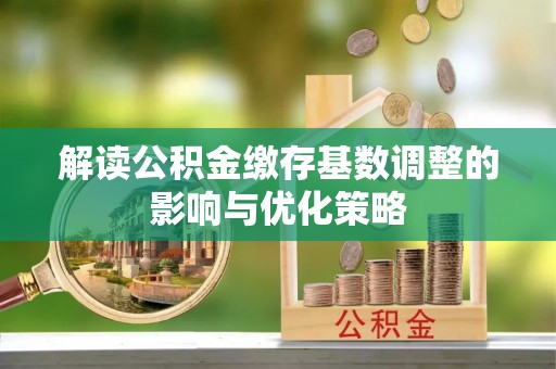 孝感解读公积金缴存基数调整的影响与优化策略