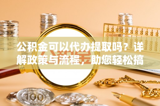 孝感公积金可以代办提取吗？详解政策与流程，助您轻松搞定！