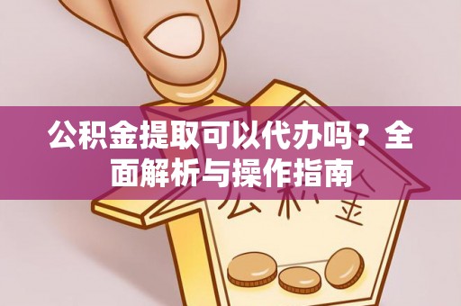 孝感公积金提取可以代办吗？全面解析与操作指南