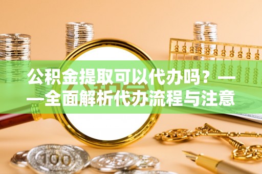 孝感公积金提取可以代办吗？——全面解析代办流程与注意事项